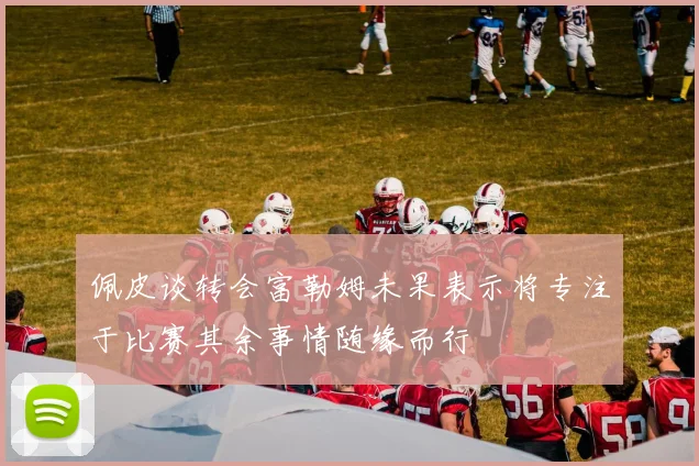 佩皮谈转会富勒姆未果表示将专注于比赛其余事情随缘而行