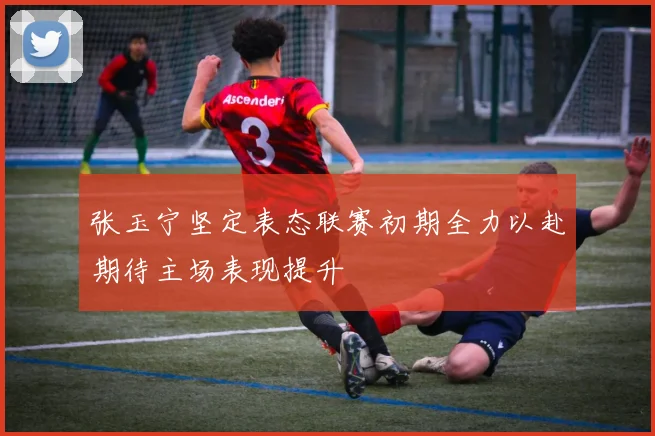 张玉宁坚定表态联赛初期全力以赴期待主场表现提升