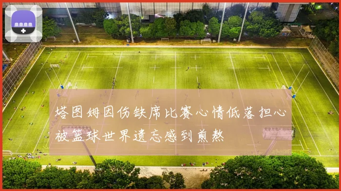 塔图姆因伤缺席比赛心情低落担心被篮球世界遗忘感到煎熬
