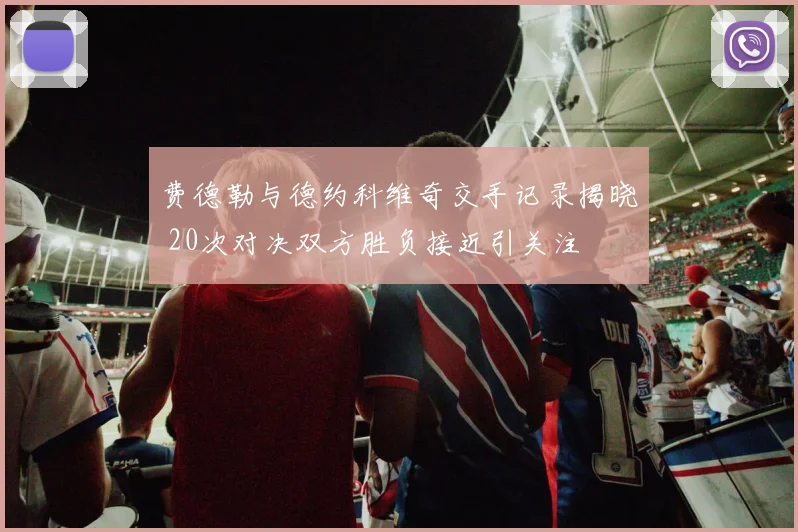 费德勒与德约科维奇交手记录揭晓 20次对决双方胜负接近引关注