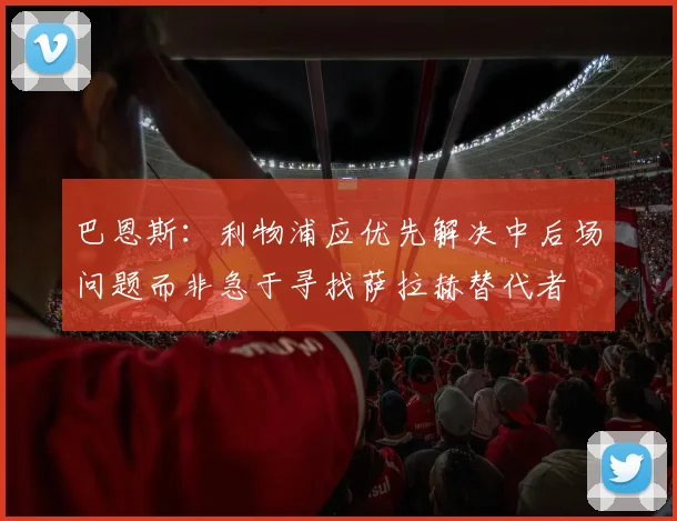 巴恩斯：利物浦应优先解决中后场问题而非急于寻找萨拉赫替代者