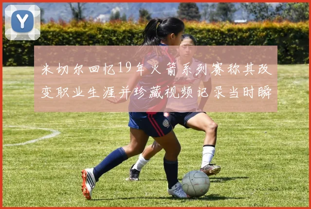米切尔回忆19年火箭系列赛称其改变职业生涯并珍藏视频记录当时瞬间