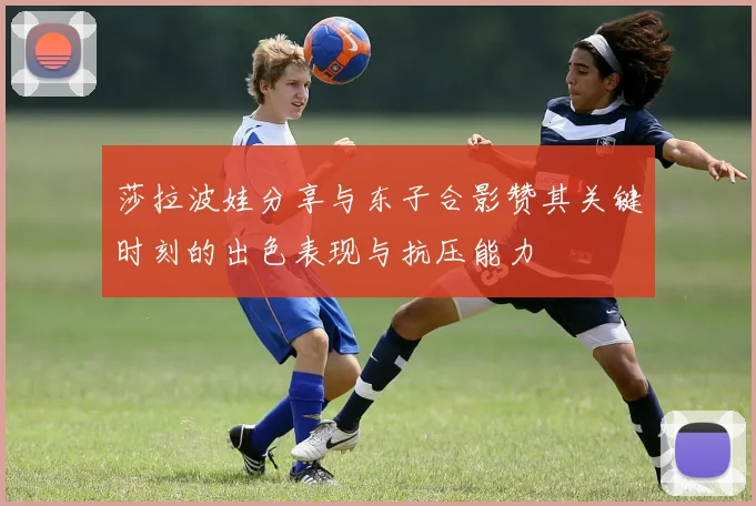 莎拉波娃分享与东子合影赞其关键时刻的出色表现与抗压能力