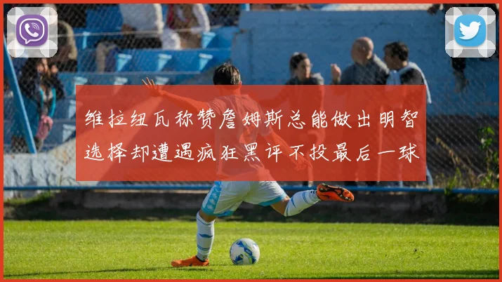 维拉纽瓦称赞詹姆斯总能做出明智选择却遭遇疯狂黑评不投最后一球