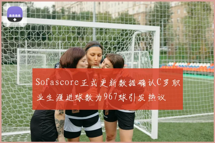 Sofascore正式更新数据确认C罗职业生涯进球数为967球引发热议
