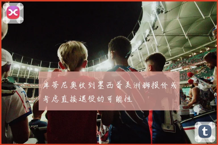 库蒂尼奥收到墨西哥美洲狮报价或考虑直接退役的可能性