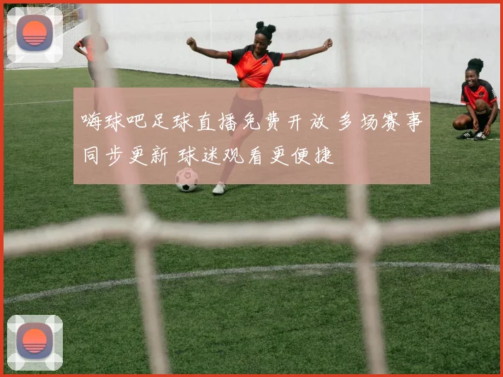 嗨球吧足球直播免费开放 多场赛事同步更新 球迷观看更便捷