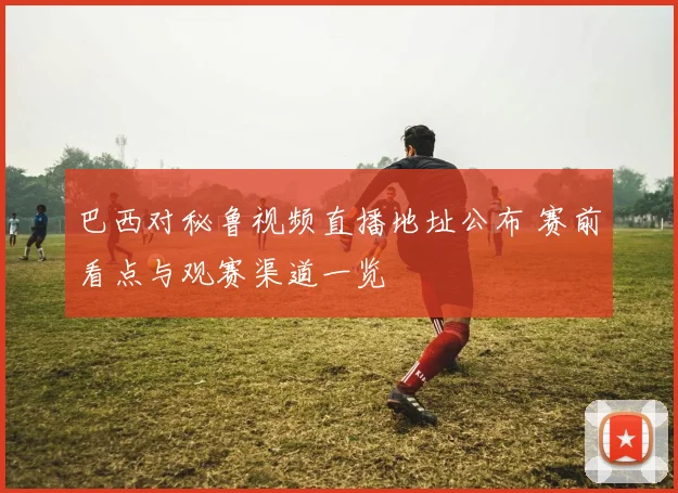 巴西对秘鲁视频直播地址公布 赛前看点与观赛渠道一览